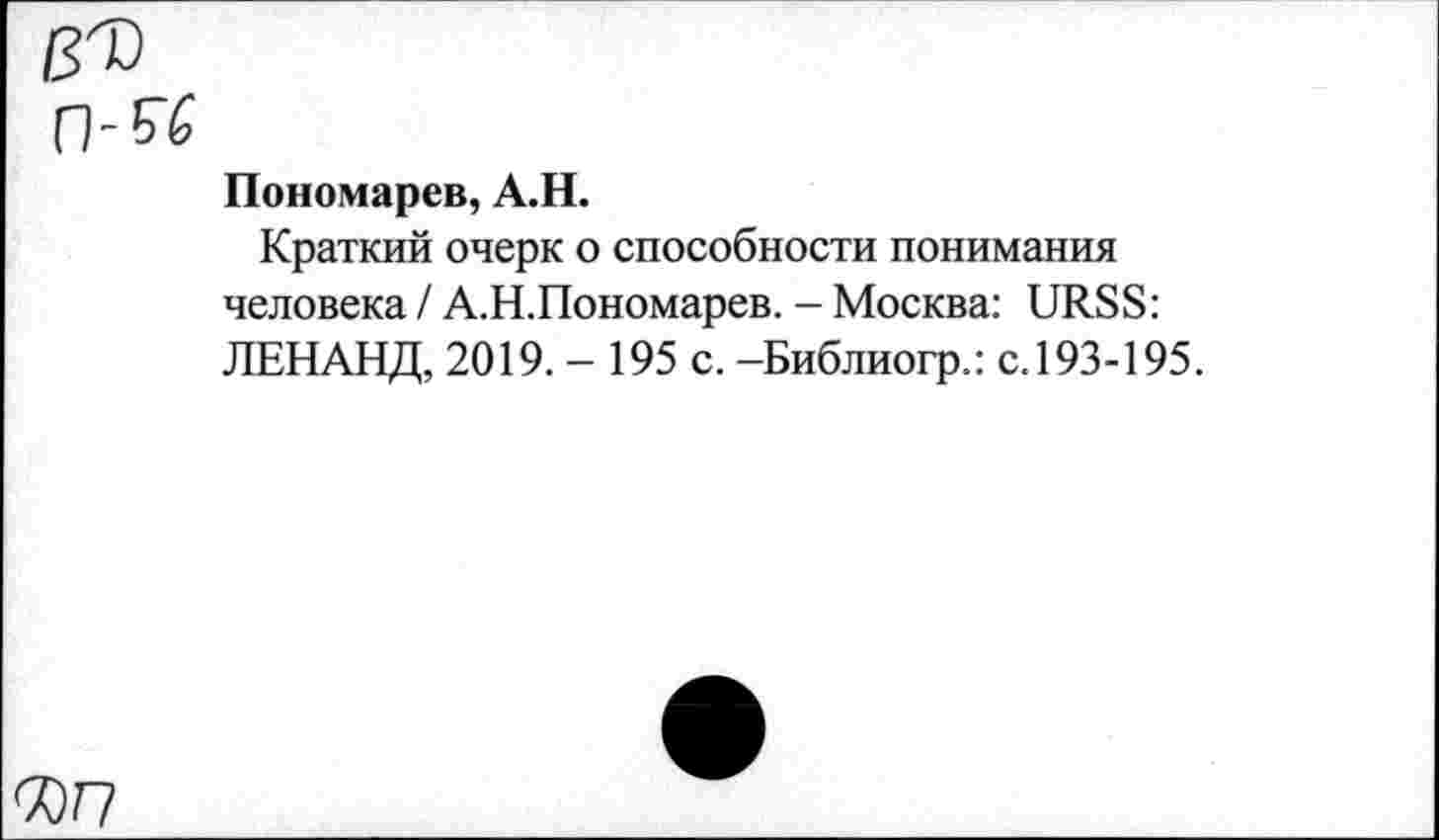 ﻿№
п-w
Пономарев, А.Н.
Краткий очерк о способности понимания человека / А.Н.Пономарев. - Москва: URSS: ЛЕНАНД, 2019.- 195 с. -Библиогр.: с. 193-195.
С0Г7